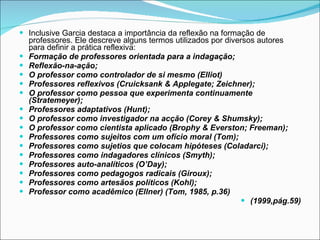 Inclusive Garcia destaca a importância da reflexão na formação de professores. Ele descreve alguns termos utilizados por diversos autores para definir a prática reflexiva: Formação de professores orientada para a indagação; Reflexão-na-ação; O professor como controlador de si mesmo (Elliot) Professores reflexivos (Cruicksank & Applegate; Zeichner); O professor como pessoa que experimenta continuamente (Stratemeyer); Professores adaptativos (Hunt); O professor como investigador na acção (Corey & Shumsky); O professor como cientista aplicado (Brophy & Everston; Freeman); Professores como sujeitos com um ofício moral (Tom); Professores como sujetios que colocam hipóteses (Coladarci); Professores como indagadores clínicos (Smyth); Professores auto-analíticos (O’Day); Professores como pedagogos radicais (Giroux); Professores como artesãos políticos (Kohl); Professor como acadêmico (Ellner) (Tom, 1985, p.36) (1999,pág.59) 
