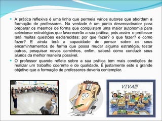 A prática reflexiva é uma linha que permeia vários autores que abordam a formação de professores. Na verdade é um ponto desencadeador para preparar os mesmos de forma que conquistem uma maior autonomia para selecionar estratégias que favorecerão a sua prática, pois assim  o professor terá muitas questões esclarecidas: por que fazer? o que fazer? e como fazer? E ainda terá a capacidade de pensar sobre os seus encaminhamentos de forma que possa mudar alguma estratégia, testar outras, pesquisar novos caminhos, enfim, saberá como conduzir seus alunos da melhor maneira possível.  O professor quando reflete sobre a sua prática tem mais condições de realizar um trabalho coerente e de qualidade. É justamente este o grande objetivo que a formação de professores deveria contemplar. 