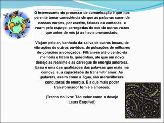 O interessante do processo de comunicação é que nos permite tomar consciência de que as palavras saem de nossos corpos, por escrito, faladas ou cantadas, e voam pelo espaço, carregadas do eco de outras vozes que antes de nós já as havia pronunciado.   Viajam pelo ar, banhada da saliva de outras bocas, de vibrações de outros ouvidos, de pulsações de milhares de corações alvoroçados. Filtram-se até o centro da memória e ficam lá, quietinhas, até que um novo desejo as reanime e as carregue de energia amorosa. Essa é uma das qualidades das palavras que mais me comove, sua capacidade de transmitir amor. As palavras, assim como a água, são maravilhosas condutoras de energia. E a que mais poder transformador tem é a amorosa.   (Trecho do livro: Tão veloz como o desejo Laura Esquível)   
