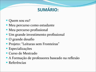 SUMÁRIO: Quem sou eu? Meu percurso como estudante Meu percurso profissional Um grande investimento profissional O grande desafio Projeto: “Leituras sem Fronteiras” Especializações Curso de Mestrado A Formação de professores baseado na reflexão Referências 