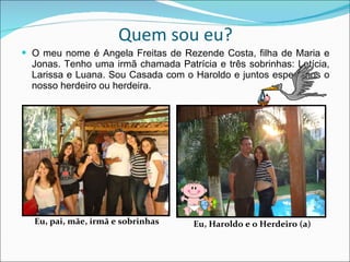 Quem sou eu? O meu nome é Angela Freitas de Rezende Costa, filha de Maria e Jonas. Tenho uma irmã chamada Patrícia e três sobrinhas: Letícia, Larissa e Luana. Sou Casada com o Haroldo e juntos esperamos o nosso herdeiro ou herdeira.  Eu, pai, mãe, irmã e sobrinhas   Eu, Haroldo e o Herdeiro (a) 