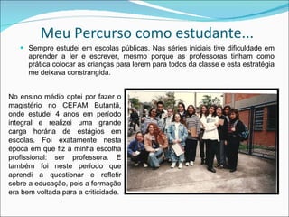 Meu Percurso como estudante... Sempre estudei em escolas públicas. Nas séries iniciais tive dificuldade em aprender a ler e escrever, mesmo porque as professoras tinham como prática colocar as crianças para lerem para todos da classe e esta estratégia me deixava constrangida. No ensino médio optei por fazer o magistério no CEFAM Butantã, onde estudei 4 anos em período integral e realizei uma grande carga horária de estágios em escolas. Foi exatamente nesta época em que fiz a minha escolha profissional: ser professora. E também foi neste período que aprendi a questionar e refletir sobre a educação, pois a formação era bem voltada para a criticidade. 