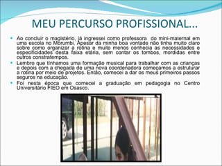 MEU PERCURSO PROFISSIONAL... Ao concluir o magistério, já ingressei como professora  do mini-maternal em uma escola no Morumbi. Apesar da minha boa vontade não tinha muito claro sobre como organizar a rotina e muito menos conhecia as necessidades e especificidades desta faixa etária, sem contar os tombos, mordidas entre outros constratempos. Lembro que tínhamos uma formação musical para trabalhar com as crianças e depois com a chegada de uma nova coordenadora começamos a estruturar a rotina por meio de projetos. Então, comecei a dar os meus primeiros passos seguros na educação. Foi nesta época que comecei a graduação em pedagogia no Centro Universitário FIEO em Osasco. 