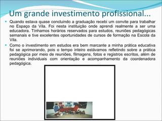 Um grande investimento profissional... Quando estava quase concluindo a graduação recebi um convite para trabalhar no Espaço da Vila. Foi nesta instituição onde aprendi realmente a ser uma educadora. Tínhamos horários reservados para estudos, reuniões pedagógicas semanais e tive excelentes oportunidades de cursos de formação na Escola da Vila. Como o investimento em estudos era bem marcante a minha prática educativa foi se aprimorando, pois o tempo inteiro estávamos refletindo sobre a prática pedagógica por meio de reuniões, filmagens, fotos e registros escritos, além de reuniões individuais com orientação e acompanhamento da coordenadora pedagógica. 