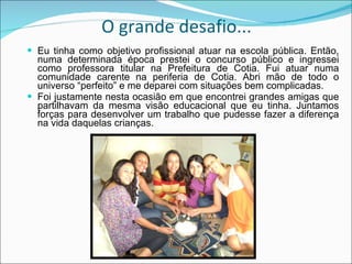 O grande desafio... Eu tinha como objetivo profissional atuar na escola pública. Então, numa determinada época prestei o concurso público e ingressei como professora titular na Prefeitura de Cotia. Fui atuar numa comunidade carente na periferia de Cotia. Abri mão de todo o universo “perfeito” e me deparei com situações bem complicadas. Foi justamente nesta ocasião em que encontrei grandes amigas que partilhavam da mesma visão educacional que eu tinha. Juntamos forças para desenvolver um trabalho que pudesse fazer a diferença na vida daquelas crianças. 