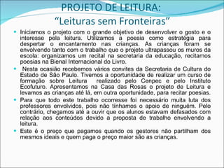 PROJETO DE LEITURA:  “Leituras sem Fronteiras” Iniciamos o projeto com o grande objetivo de desenvolver o gosto e o interesse pela leitura. Utilizamos a poesia como estratégia para despertar o encantamento nas crianças. As crianças foram se envolvendo tanto com o trabalho que o projeto ultrapassou os muros da escola: organizamos um recital na secretaria da educação, recitamos poesias na Bienal Internacional do Livro. Nesta ocasião recebemos vários convites da Secretaria de Cultura do Estado de São Paulo. Tivemos a oportunidade de realizar um curso de formação sobre Leitura  realizado pelo Cenpec e pelo Instituto Ecofuturo. Apresentamos na Casa das Rosas o projeto de Leitura e levamos as crianças até lá, em outra oportunidade, para recitar poesias.  Para que todo este trabalho ocorresse foi necessário muita luta dos professores envolvidos, pois não tínhamos o apoio de ninguém. Pelo contrário, chegamos até a ouvir que os alunos estavam defasados com relação aos conteúdos devido a proposta de trabalho envolvendo a leitura. Este é o preço que pagamos quando os gestores não partilham dos mesmos ideais e quem paga o preço maior são as crianças. 