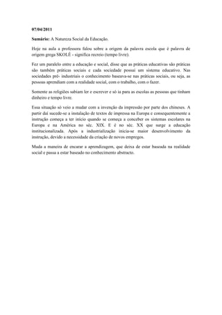 07/04/2011

Sumário: A Natureza Social da Educação.

Hoje na aula a professora falou sobre a origem da palavra escola que é palavra de
origem grega SKOLÉ - significa recreio (tempo livre).

Fez um paralelo entre a educação e social, disse que as práticas educativas são práticas
são também práticas sociais e cada sociedade possui um sistema educativo. Nas
sociedades pré- industriais o conhecimento baseava-se nas práticas sociais, ou seja, as
pessoas aprendiam com a realidade social, com o trabalho, com o fazer.

Somente as religiões sabiam ler e escrever e só ia para as escolas as pessoas que tinham
dinheiro e tempo livre.

Essa situação só veio a mudar com a invenção da impressão por parte dos chineses. A
partir daí sucede-se a instalação de textos de impressa na Europa e consequentemente a
instrução começa a ter início quando se começa a conceber os sistemas escolares na
Europa e na América no séc. XIX. E é no séc. XX que surge a educação
institucionalizada. Após a industrialização inicia-se maior desenvolvimento da
instrução, devido a necessidade da criação de novos empregos.

Muda a maneira de encarar a aprendizagem, que deixa de estar baseada na realidade
social e passa a estar baseado no conhecimento abstracto.
 