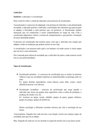 14/04/2011

Sumário: a educação e a socialização

Hoje a aula foi sobre o estudo da educação como processo de socialização.

Associalização é o processo de adaptação e de pertença do indivíduo a uma determinada
sociedade, a educação permite o indivíduo a assimilação dos elementos que precisa para
se adaptar a Sociedade á qual pertence que vai pertencer. A Socialização implica
interacção que vai condicionar o nosso comportamento ao longo da vida. Com a
socialização adquirimos valores e normas de comportamento o que permite a formação
da nossa identidade própria.

O processo de socialização não termina nunca visto que o indivíduo tem sempre que
adaptar a todas as mudanças que podem ocorrer na sua vida.

A socialização é um processo pelo qual o ser humano vai tendo acesso á várias etapas
que nos leva a uma autonomia.

Ela é marcada pela cultura da sociedade que o indivíduo faz parte e cada contexto social
tem as suas particularidades.



Tipos de Socialização:



    Socialização primária - é o processo de socialização que se realiza na primeira
     infância e que nas sociedades modernas ou industrializadas se prolonga cada vez
     mais.
     Ex: grupo familiar (aprendemos coisas básicas como falar, comer, rituais
     identificar pessoas e ter afectos).

    Socialização secundaria – processo de socialização que surge quando o
     individuo que insere em grupos mais específicos como a esfera da produção, a
     mudança do estado civil, etc.
     Ex: acontece na igreja, escola, trabalho, grupos de pares, grupos militares,
     grupos de amigos, grupos de futebol etc.


       Dentro sociologia a diferentes correntes teóricos que vêm a sociologia da sua
       forma:

 Funcionalistas: Segundo eles cada um tem a sua função, incutir nas crianças regras da
sociedade, para que ela se adapta.

Max: Segundo ele cada um vai ser incutido as regras de acordo com a sua classe social.
 