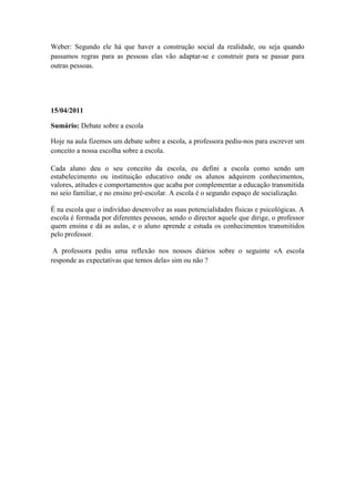Weber: Segundo ele há que haver a construção social da realidade, ou seja quando
passamos regras para as pessoas elas vão adaptar-se e construir para se passar para
outras pessoas.




15/04/2011

Sumário: Debate sobre a escola

Hoje na aula fizemos um debate sobre a escola, a professora pediu-nos para escrever um
conceito a nossa escolha sobre a escola.

Cada aluno deu o seu conceito da escola, eu defini a escola como sendo um
estabelecimento ou instituição educativo onde os alunos adquirem conhecimentos,
valores, atitudes e comportamentos que acaba por complementar a educação transmitida
no seio familiar, e no ensino pré-escolar. A escola é o segundo espaço de socialização.

É na escola que o indivíduo desenvolve as suas potencialidades físicas e psicológicas. A
escola é formada por diferentes pessoas, sendo o director aquele que dirige, o professor
quem ensina e dá as aulas, e o aluno aprende e estuda os conhecimentos transmitidos
pelo professor.

 A professora pediu uma reflexão nos nossos diários sobre o seguinte «A escola
responde as expectativas que temos dela» sim ou não ?
 