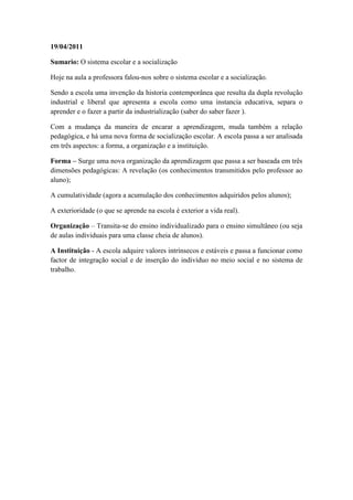 19/04/2011

Sumario: O sistema escolar e a socialização

Hoje na aula a professora falou-nos sobre o sistema escolar e a socialização.

Sendo a escola uma invenção da historia contemporânea que resulta da dupla revolução
industrial e liberal que apresenta a escola como uma instancia educativa, separa o
aprender e o fazer a partir da industrialização (saber do saber fazer ).

Com a mudança da maneira de encarar a aprendizagem, muda também a relação
pedagógica, e há uma nova forma de socialização escolar. A escola passa a ser analisada
em três aspectos: a forma, a organização e a instituição.

Forma – Surge uma nova organização da aprendizagem que passa a ser baseada em três
dimensões pedagógicas: A revelação (os conhecimentos transmitidos pelo professor ao
aluno);

A cumulatividade (agora a acumulação dos conhecimentos adquiridos pelos alunos);

A exterioridade (o que se aprende na escola é exterior a vida real).

Organização – Transita-se do ensino individualizado para o ensino simultâneo (ou seja
de aulas individuais para uma classe cheia de alunos).

A Instituição - A escola adquire valores intrínsecos e estáveis e passa a funcionar como
factor de integração social e de inserção do indivíduo no meio social e no sistema de
trabalho.
 