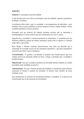 26/04/2011

Sumario: A construção social da realidade

A aula de hoje esteve em volto na construção social de realidade, segundo a perspectiva
de Berger e Luckman.

A professora falou sobre o que é a sociedade é um agrupamento de indivíduos / seres
humanos entre os quais partilham os mesmos aspectos comuns, língua, tradição, valores
e também partilham o mesmo território.

Pressupõe sem um contexto de relações humanas ocorrem não só interacção e
interdependência. É neste contexto que nós socializamos uns com os outros.

Segundo eles a sociedade e o homem produzem-se mutuamente. A sociedade seria um
fenómeno dialéctico porque há sempre interacção, tensão entre os opostos e o homem
reage sobre o que produz.

Peter Berger e Thomas Luckman desenvolveram uma ideia em disseram que a
construção da sociedade ocorre em três momentos específicos, e que para entendermos
eles temos que saber o que é a dialéctica.

 Exteriorização – É quando o ser humano se projecta num mundo (pensa, age num
mundo) através da realização mental ou física e chega a conclusão que a sociedade é
produto humano.

Objectivação -Em que os próprios produtos da actividade humana impõem ao criador
(sociedade como realidade sui generis)

 Interiorização - Em que o homem apropria da realidade e a transforma numa estrutura
consciente (o homem é produto da sociedade. O homem torna membro da dessa
realidade social.

Eles introduziram os conceitos de socialização primária e secundária. É no processo de
interiorização que se dá o processo de socialização.
 