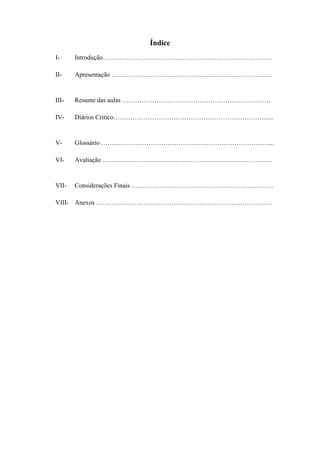 Índice
I-     Introdução…………………………………………………………………….

II-    Apresentação …………………………………………………………………


III-   Resume das aulas ……………………………………………………………

IV-    Diários Critico………………………………………………………………...


V-     Glossário ……………………………………………………………………...

VI-    Avaliação …………………………………………………………………….


VII-   Considerações Finais …………………………………………………………

VIII- Anexos ……………………………………………………………………….
 