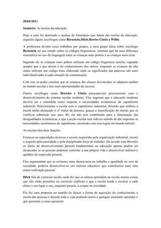 28/04/2011

Sumário: As teorias da educação.

Hoje a aula foi destinada a analise de fotocopias que falam das teorias da educação,
segundo alguns sociólogos como Bernstein,Illich,Bowles Gintis e Willis.

A professora dividiu esses trabalhos por grupos, o meu grupo falou sobre sociólogo
Bernstein no seu estudo sobre os códigos linguísticos, constata que há uma diferença
sistemática no uso da linguagem entre as crianças mais pobres e as crianças mais ricas.

Segundo ele as crianças mais pobres utilizam um código linguístico restrito, supondo
sempre que o que dizem é do conhecimento dos outros, enquanto as crianças de alto
status utilizam um código mais elaborado onde os significados das palavras são mais
individualizadas á cada situação de comunicação.

Com isso se podia concluir que as crianças das classes favorecidas se adaptam melhor
ao mundo escolar e tem mais oportunidades de sucesso.

Outros sociólogos como Browles e Gintis preocupavam precisamente com o
desenvolvimento do sistema escolar moderno. Eles sugerem que a educação moderna
deveria ser e entendida como resposta a necessidades económicas do capitalismo
industrial. Relacionaram a escola com o capitalismo industrial, dizendo que embora a
escola tenha alcançado o nº maior de pessoas, graças a massificação do ensino que se
verificou sobretudo nos anos 40, ela não tem contribuído para a diminuição das
desigualdades económicas, e que a acção escolar tem sido no sentido de dar respostas as
necessidades económicas do capitalismo, incutindo com isso regras no mundo laboral.

As escolas têm duas funções:

Fornecer as capacidades técnicas e sociais requeridas pela organização industrial, incutir
o respeito pela autoridade e pela disciplinada força de trabalho. De acordo com Browles
os ideais de desenvolvimento pessoal fundamentais na educação apenas podem ser
alcançados se as pessoas puderem controlar a sua própria vida e desenvolver talentos e
aptidões de expressão pessoal.

Eles argumentam que se existesse mais democracia no trabalho e igualdade no seio da
sociedade, poderia desenvolver-se um sistema educativo que contribuísse para uma
maior realização pessoal.

Illich fala do currículo oculto onde diz que os alunos aprendem na escola muitas coisas
que não estão presentes no currículo explícito e que a escola tende a mostrar a cada
aluno o seu lugar o seu, enquanto pessoa, a ocupar na sociedade.

Ele fez uma proposta no sentido de deixar a forma de aquisição do conhecimento a
escola das pessoas e durante toda a vida podendo assim a qualquer momento aprender o
que quiserem e como quiserem.
 