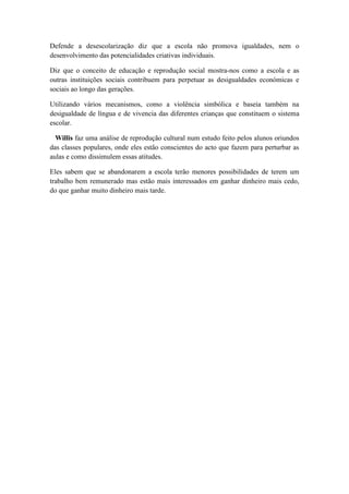 Defende a desescolarização diz que a escola não promova igualdades, nem o
desenvolvimento das potencialidades criativas individuais.

Diz que o conceito de educação e reprodução social mostra-nos como a escola e as
outras instituições sociais contribuem para perpetuar as desigualdades económicas e
sociais ao longo das gerações.

Utilizando vários mecanismos, como a violência simbólica e baseia também na
desigualdade de língua e de vivencia das diferentes crianças que constituem o sistema
escolar.

  Willis faz uma análise de reprodução cultural num estudo feito pelos alunos oriundos
das classes populares, onde eles estão conscientes do acto que fazem para perturbar as
aulas e como dissimulem essas atitudes.

Eles sabem que se abandonarem a escola terão menores possibilidades de terem um
trabalho bem remunerado mas estão mais interessados em ganhar dinheiro mais cedo,
do que ganhar muito dinheiro mais tarde.
 