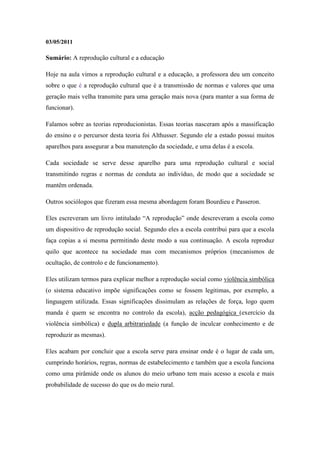 03/05/2011

Sumário: A reprodução cultural e a educação

Hoje na aula vimos a reprodução cultural e a educação, a professora deu um conceito
sobre o que é a reprodução cultural que é a transmissão de normas e valores que uma
geração mais velha transmite para uma geração mais nova (para manter a sua forma de
funcionar).

Falamos sobre as teorias reproducionistas. Essas teorias nasceram após a massificação
do ensino e o percursor desta teoria foi Althusser. Segundo ele a estado possui muitos
aparelhos para assegurar a boa manutenção da sociedade, e uma delas é a escola.

Cada sociedade se serve desse aparelho para uma reprodução cultural e social
transmitindo regras e normas de conduta ao indivíduo, de modo que a sociedade se
mantêm ordenada.

Outros sociólogos que fizeram essa mesma abordagem foram Bourdieu e Passeron.

Eles escreveram um livro intitulado “A reprodução” onde descreveram a escola como
um dispositivo de reprodução social. Segundo eles a escola contribui para que a escola
faça copias a si mesma permitindo deste modo a sua continuação. A escola reproduz
quilo que acontece na sociedade mas com mecanismos próprios (mecanismos de
ocultação, de controlo e de funcionamento).

Eles utilizam termos para explicar melhor a reprodução social como violência simbólica
(o sistema educativo impõe significações como se fossem legitimas, por exemplo, a
linguagem utilizada. Essas significações dissimulam as relações de força, logo quem
manda é quem se encontra no controlo da escola), acção pedagógica (exercício da
violência simbólica) e dupla arbitrariedade (a função de inculcar conhecimento e de
reproduzir as mesmas).

Eles acabam por concluir que a escola serve para ensinar onde é o lugar de cada um,
cumprindo horários, regras, normas de estabelecimento e também que a escola funciona
como uma pirâmide onde os alunos do meio urbano tem mais acesso a escola e mais
probabilidade de sucesso do que os do meio rural.
 