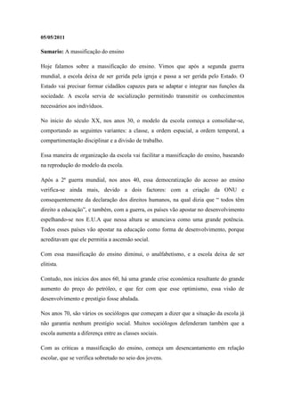 05/05/2011

Sumario: A massificação do ensino

Hoje falamos sobre a massificação do ensino. Vimos que após a segunda guerra
mundial, a escola deixa de ser gerida pela igreja e passa a ser gerida pelo Estado. O
Estado vai precisar formar cidadãos capazes para se adaptar e integrar nas funções da
sociedade. A escola servia de socialização permitindo transmitir os conhecimentos
necessários aos indivíduos.

No inicio do século XX, nos anos 30, o modelo da escola começa a consolidar-se,
comportando as seguintes variantes: a classe, a ordem espacial, a ordem temporal, a
compartimentação disciplinar e a divisão de trabalho.

Essa maneira de organização da escola vai facilitar a massificação do ensino, baseando
na reprodução do modelo da escola.

Após a 2ª guerra mundial, nos anos 40, essa democratização do acesso ao ensino
verifica-se ainda mais, devido a dois factores: com a criação da ONU e
consequentemente da declaração dos direitos humanos, na qual dizia que “ todos têm
direito a educação”, e também, com a guerra, os países vão apostar no desenvolvimento
espelhando-se nos E.U.A que nessa altura se anunciava como uma grande potência.
Todos esses países vão apostar na educação como forma de desenvolvimento, porque
acreditavam que ele permitia a ascensão social.

Com essa massificação do ensino diminui, o analfabetismo, e a escola deixa de ser
elitista.

Contudo, nos inícios dos anos 60, há uma grande crise económica resultante do grande
aumento do preço do petróleo, e que fez com que esse optimismo, essa visão de
desenvolvimento e prestígio fosse abalada.

Nos anos 70, são vários os sociólogos que começam a dizer que a situação da escola já
não garantia nenhum prestígio social. Muitos sociólogos defenderam também que a
escola aumenta a diferença entre as classes sociais.

Com as críticas a massificação do ensino, começa um desencantamento em relação
escolar, que se verifica sobretudo no seio dos jovens.
 