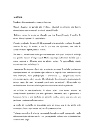 10/05/2011

Sumário: sistemas educativos e desenvolvimento

Quando chegamos ao período pós revolução industrial encontramos uma Europa
devastada que quer se construir através da industrialização.

Todos os países vão apostar na educação para esse desenvolvimento. O modelo de
escola foi criado para servir o capitalismo.

Contudo, nos inícios dos anos 60, há uma grande crise económica resultante do grande
aumento do preço do petróleo, e que fez com que esse optimismo, essa visão de
desenvolvimento e prestígio fosse abalada.

Nos anos 70, são vários os sociólogos que começam a dizer que a situação da escola já
não garantia nenhum prestígio social. Muitos sociólogos defenderam também que a
escola aumenta a diferença entre as classes sociais. As desigualdades sociais
movimentam para o nível superior.

 A expansão dos sistemas educativos e as mutações no mundo de trabalho resulta numa
discrepância entre o nº de diplomas e precariedade de emprego o que leva com que haja
uma frustração, mais predisposição e criatividade. As desigualdades sociais
movimentam para o nível superior (desvalorização dos diplomas); desencantamento
escolar; nome do curso (propaganda /publicidade universitária); diferenciação nos
estabelecimentos de ensino (diminuição de investimentos nas coisas publicas).

As políticas de desenvolvimento de alguns países eram muitos assentes no
desenvolvimento económico que trouxe problemas ambientais e não se generalizou o
bem-estar, levou a uma desilusão no contexto escolar, sempre que um país tem
problemas económicos afecta os outros.

A escola foi construída em consonância com um mundo que já não existe neste
momento, existem empresas que precisam de pessoas criativas.

Tínhamos um modelo de selecção e competição baseado no social, mas agora é a escola
quem determina o sucesso isso faz com que as pessoas invistam num percurso escolar
cada vez mais longo.
 