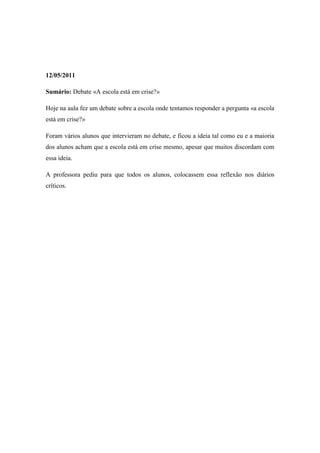12/05/2011

Sumário: Debate «A escola está em crise?»

Hoje na aula fez um debate sobre a escola onde tentamos responder a pergunta «a escola
está em crise?»

Foram vários alunos que intervieram no debate, e ficou a ideia tal como eu e a maioria
dos alunos acham que a escola está em crise mesmo, apesar que muitos discordam com
essa ideia.

A professora pediu para que todos os alunos, colocassem essa reflexão nos diários
críticos.
 