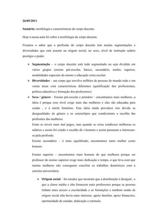 26/05/2011

Sumário: morfologia e características do corpo docente.

Hoje a nossa aula foi sobre a morfologia do corpo docente.

Ficamos a saber que a profissão do corpo docente tem muitas segmentações e
diversidades que está assente na origem social, no sexo, nível de instrução salário
prestígio e poder.

    Segmentação – o corpo docente está tudo segmentado ou seja dividido em
       vários grupos (ensino pré-escolar, básico, secundário, médio, superior,
       modalidades especiais do ensino e educação extra escolar.
    Diversidades – um corpo que envolve milhões de pessoas do mundo todo e em
       varias áreas com características diferentes (qualificação dos profissionais,
       politica educativa e formação dos professores).
    Sexo / género – Ensino pré-escolar e primário – encontramos mais mulheres ,a
       ideia é porque esse nível exige mais das mulheres e elas são educadas para
       cuidar , e é tarefa feminino. Esta ideia ainda prevalece isto devido as
       desigualdades de género e os estereótipos que condicionam a escolha das
       profissões das mulheres.
       Eram os níveis mais mal pagos, mas quando se criou condicoes melhorou os
       salários e assim foi criado o escalão do s homens e assim passaram a interessar-
       se pela profissão.
       Ensino secundário – é mais equilibrado, encontramos tanto mulher como
       homem.

       Ensino superior – encontramos mais homens do que mulheres porque ser
       professor do ensino superior exige mais dedicação e tempo, o que leva com que
       muitas mulheres não conseguem conciliar os trabalhos domésticos com a
       carreira universitária.

            Origem social – há estudos que mostram que a distribuição é desigual , e
               que a classe média e alta fornecem mais professores porque as pessoas
               tinham mais acesso a escolaridade e as formações e tambem sendo de
               origem social alta havia mais interesse ,apoio familiar, apoio financeiro,
               oportunidade de estudar, dedicação e estimulo.
 