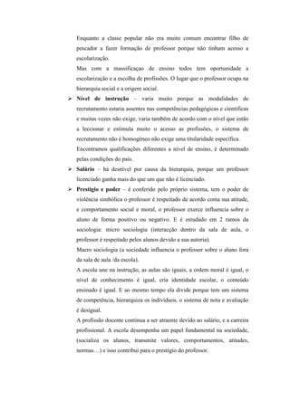 Enquanto a classe popular não era muito comum encontrar filho de
   pescador a fazer formação de professor porque não tinham acesso a
   escolarização.
   Mas com a massificaçao de ensino todos tem oportunidade a
   escolarização e a escolha de profissões. O lugar que o professor ocupa na
   hierarquia social e a origem social.
 Nível de instrução – varia muito porque as modalidades de
   recrutamento estaria assentes nas competências pedagógicas e cientificas
   e muitas vezes não exige, varia também de acordo com o nível que estão
   a leccionar e estimula muito o acesso as profissões, o sistema de
   recrutamento não é homogéneo não exige uma titularidade específica.
   Encontramos qualificações diferentes a nível de ensino, é determinado
   pelas condições do país.
 Salário – há desnível por causa da hierarquia, porque um professor
   licenciado ganha mais do que um que não é licenciado.
 Prestigio e poder – é conferido pelo próprio sistema, tem o poder de
   violência simbólica o professor é respeitado de acordo coma sua atitude,
   e comportamento social e moral, o professor exerce influencia sobre o
   aluno de forma positivo ou negativo. E é estudado em 2 ramos da
   sociologia: micro sociologia (interacção dentro da sala de aula, o
   professor é respeitado pelos alunos devido a sua autoria).
   Macro sociologia (a sociedade influencia o professor sobre o aluno fora
   da sala de aula /da escola).
   A escola une na instrução, as aulas são iguais, a ordem moral é igual, o
   nível de conhecimento é igual, cria identidade escolar, o conteúdo
   ensinado é igual. E ao mesmo tempo ela divide porque tem um sistema
   de competência, hierarquiza os indivíduos, o sistema de nota e avaliação
   é desigual.
   A profissão docente continua a ser atraente devido ao salário, e a carreira
   profissional. A escola desempenha um papel fundamental na sociedade,
   (socializa os alunos, transmite valores, comportamentos, atitudes,
   normas…) e isso contribui para o prestígio do professor.
 