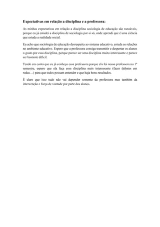 Expectativas em relação a disciplina e a professora:
As minhas expectativas em relação a disciplina sociologia de educação são razoáveis,
porque eu já estudei a disciplina de sociologia por si só, onde aprendi que é uma ciência
que estuda a realidade social.

Eu acho que sociologia de educação desrespeita ao sistema educativo, estuda as relações
no ambiente educativo. Espero que a professora consiga transmitir e despertar os alunos
o gosto por essa disciplina, porque parece ser uma disciplina muito interessante e parece
ser bastante difícil.

Tendo em conta que eu já conheço essa professora porque ela foi nossa professora no 1º
semestre, espero que ela faça essa disciplina mais interessante (fazer debates em
rodas…) para que todos possam entender e que haja bons resultados.

É claro que isso tudo não vai depender somente da professora mas também da
intervenção e força de vontade por parte dos alunos.
 