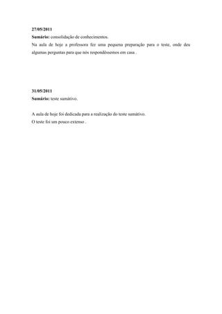 27/05/2011
Sumário: consolidação de conhecimentos.
Na aula de hoje a professora fez uma pequena preparação para o teste, onde deu
algumas perguntas para que nós respondêssemos em casa .




31/05/2011
Sumário: teste sumátivo.


A aula de hoje foi dedicada para a realização do teste sumátivo.
O teste foi um pouco extenso .
 