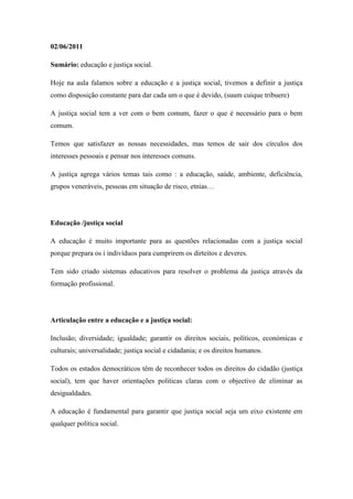 02/06/2011

Sumário: educação e justiça social.

Hoje na aula falamos sobre a educação e a justiça social, tivemos a definir a justiça
como disposição constante para dar cada um o que é devido, (suum cuique tribuere)

A justiça social tem a ver com o bem comum, fazer o que é necessário para o bem
comum.

Temos que satisfazer as nossas necessidades, mas temos de sair dos círculos dos
interesses pessoais e pensar nos interesses comuns.

A justiça agrega vários temas tais como : a educação, saúde, ambiente, deficiência,
grupos veneráveis, pessoas em situação de risco, etnias…




Educação /justiça social

A educação é muito importante para as questões relacionadas com a justiça social
porque prepara os i indivíduos para cumprirem os dirteitos e deveres.

Tem sido criado sistemas educativos para resolver o problema da justiça através da
formação profissional.




Articulação entre a educação e a justiça social:

Inclusão; diversidade; igualdade; garantir os direitos sociais, políticos, económicas e
culturais; universalidade; justiça social e cidadania; e os direitos humanos.

Todos os estados democráticos têm de reconhecer todos os direitos do cidadão (justiça
social), tem que haver orientações politicas claras com o objectivo de eliminar as
desigualdades.

A educação é fundamental para garantir que justiça social seja um eixo existente em
qualquer política social.
 