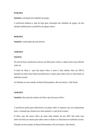 07/06/2011

Sumário: orientação dos trabalhos de grupo.

A professora dedicou a aula de hoje para orientação dos trabalhos de grupo, ela deu
atenção também para os portfolios de alguns alunos




09/06/2011

Sumário: continuação da aula anterior.




15/06/2011

Sumário:

Na aula de hoje a professora colocou um filme para vermos, e depois fazer uma reflexão
sobre tal.

O titulo do filme é «pro dia nascer feliz» o autor é João Jardim, feito em 2007,é
baseado em entrevistas feitas aos professores e alunos para saber como se relacionam no
ambiente escolar.

Foi filmado nos três estados do Brasil (Pernambuco, Rio de Janeiro, e São Paulo.




16/06/2011

Sumário: discussão da temática do filme «pro dia nascer feliz»




A professora pediu para reflectirmos em grupo sobre os aspectos que nos despertaram
mais, a situação que chamou-nos mais atenção e o que há de comum.

O filme «pro dia nascer feliz» do autor João Jardim, do ano 2007 fala sobre uma
entrevista feita aos alunos para saber como os alunos se relacionam no ambiente escolar.

Filmado em três estados do Brasil (Pernambuco, Rio de Janeiro e São Paulo).
 