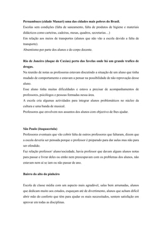 Pernambuco (cidade Manari) uma das cidades mais pobres do Brasil.
Escolas sem condições (falta de saneamento, falta de produtos de higiene e materiais
didácticos como carteiras, cadeiras, mesas, quadros, secretarias…)
Em relação aos meios de transportes (alunos que não vão a escola devido a falta de
transporte).
Absentismo por parte dos alunos e do corpo docente.


Rio de Janeiro (duque de Caxias) perto das favelas onde há um grande trafico de
drogas.
Na reunião de notas as professoras estavam discutindo a situação de um aluno que tinha
mudado de comportamento e estavam a pensar na possibilidade de não reprovação desse
aluno.
Esse aluno tinha muitas dificuldades e estava a precisar de acompanhamentos de
professores, psicólogos e pessoas formadas nessa área.
A escola cria algumas actividades para integrar alunos problemáticos no núcleo da
cultura e uma banda de musical.
Professores que envolvem nos assuntos dos alunos com objectivo de lhes ajudar.




São Paulo (itaquacetula)
Professores eventuais que vão cobrir falta de outros professores que faltaram, dizem que
a escola deveria ser pensada porque o professor é preparado para dar aulas mas não para
ser ofendido.
Faz relação professor/ aluno/sociedade, havia professor que davam alguns alunos notas
para passar e livrar deles ou então nem preocupavam com os problemas dos alunos, não
estavam nem aí se iam ou não passar de ano.


Bairro do alto do pinheiro


Escola de classe média com um aspecto mais agradável, salas bem arrumadas, alunos
que dedicam muito aos estudos, esqueçam até de divertimento, alunos que acham difícil
abrir mão do conforto que têm para ajudar os mais necessitados, sentem satisfação em
aprovar em todas as disciplinas.
 
