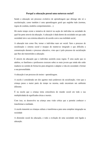 Porquê a educação possui uma natureza social?

Sendo a educação um processo evolutivo de aprendizagem que abrange não só a
escolarização, como também é uma aprendizagem geral que engloba tudo (normas,
regras de conduta, modelos comportamentais…).

Há muito tempo existe a tentativa de intervir na acção do indivíduo na sociedade do
qual faz parte através da educação. A educação é dada dentro da sociedade em que cada
sociedade tem o seu sistema educativo de acordo com a sua realidade social.

A educação tem como fim, tornar o indivíduo num ser social. Sem o processo de
socialização o sistema social é incapaz de manter-se integrado o que dificulta a
comunicação durante o processo educativo, visto que é pelo processo de socialização
que lhes são transmitidos a educação.

É através da educação que o indivíduo assimila essas regras. É uma acção que os
adultos, os familiares e professores exercem sobre os mais jovens que ainda não estão
maduros no sentido de forma-los para atingirem e adaptar a vida em sociedade e formar
a sua personalidade.

A educação é um processo de ensino - aprendizagem.

A escola é considerada um dos agentes mais poderosos da socialização, visto que a
criança passa a maior parte do tempo na mesma, onde encontram um ambiente
diferente.

É na escola que a criança toma consciência do mundo social em toda a sua
multiplicidade de significados éticas e morais.

Com isso, se desenvolve na criança uma visão crítica que a permite conhecer e
transformar a realidade.

A escola transmite as crianças cultura e transforma-a para uma completa integração na
sociedade

A dimensão social da educação, e toda a evolução de uma sociedade está ligada a
educação.
 