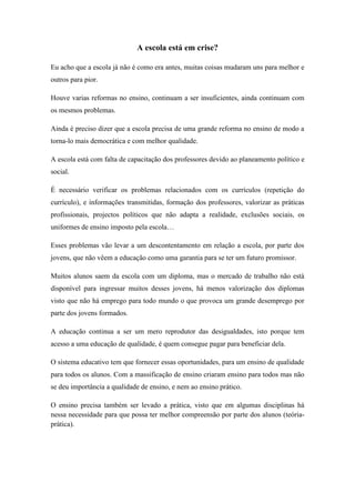 A escola está em crise?

Eu acho que a escola já não é como era antes, muitas coisas mudaram uns para melhor e
outros para pior.

Houve varias reformas no ensino, continuam a ser insuficientes, ainda continuam com
os mesmos problemas.

Ainda é preciso dizer que a escola precisa de uma grande reforma no ensino de modo a
torna-lo mais democrática e com melhor qualidade.

A escola está com falta de capacitação dos professores devido ao planeamento político e
social.

É necessário verificar os problemas relacionados com os currículos (repetição do
currículo), e informações transmitidas, formação dos professores, valorizar as práticas
profissionais, projectos políticos que não adapta a realidade, exclusões sociais, os
uniformes de ensino imposto pela escola…

Esses problemas vão levar a um descontentamento em relação a escola, por parte dos
jovens, que não vêem a educação como uma garantia para se ter um futuro promissor.

Muitos alunos saem da escola com um diploma, mas o mercado de trabalho não está
disponível para ingressar muitos desses jovens, há menos valorização dos diplomas
visto que não há emprego para todo mundo o que provoca um grande desemprego por
parte dos jovens formados.

A educação continua a ser um mero reprodutor das desigualdades, isto porque tem
acesso a uma educação de qualidade, é quem consegue pagar para beneficiar dela.

O sistema educativo tem que fornecer essas oportunidades, para um ensino de qualidade
para todos os alunos. Com a massificação de ensino criaram ensino para todos mas não
se deu importância a qualidade de ensino, e nem ao ensino prático.

O ensino precisa também ser levado a prática, visto que em algumas disciplinas há
nessa necessidade para que possa ter melhor compreensão por parte dos alunos (teória-
prática).
 