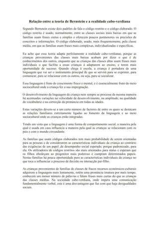 Relação entre a teoria de Bernstein e a realidade cabo-verdiana
Segundo Bernstein existe dois padrões de fala o código restrito e o código elaborado. O
código restrito é usado, normalmente, entre as classes sociais mais baixas em que as
famílias usam frases curtas e simples e oferecem poucos pormenores ou precisões de
conceitos e informações. O código elaborado, usado, mais frequentemente, pela classe
média, em que as famílias usam frases mais complexas, individualizadas e específicas.

Eu acho que essa teoria adapta perfeitamente a realidade cabo-verdianas, porque as
crianças provenientes das classes mais baixas acabam por dizer o que é de
conhecimentos dos outros, enquanto que as crianças das classes altas usam frases mais
individuais o que facilita a essas crianças á adaptarem ao ensino, e terem mais
oportunidade de sucesso. Quando chega à escola, a criança é portadora de uma
linguagem que vai ser o instrumento principal de que se servirá para se exprimir, para
comunicar, para se relacionar com os outros, ou seja, para se socializar.

Essa linguagem é fruto do crescimento físico e mental, e é essencialmente fruto do meio
sociocultural onde a criança fez a sua impregnação.

O desenvolvimento da linguagem da criança nem sempre se processa da mesma maneira
há acentuadas variações na velocidade de desenvolvimento, na amplitude, na qualidade
do vocabulário e na correcção da pronúncia em todas as idades.

Estas variações devem-se a um certo número de factores de entre os quais se destacam
as relações familiares estreitamente ligadas ao fomento da linguagem e ao meio
sociocultural onde as crianças estão integradas.

Tendo em vista que a linguagem é uma forma de comportamento social, a maneira pela
qual é usada em casa influencia a maneira pela qual as crianças se relacionam com os
pais e com o mundo circundante.

As famílias que usam códigos elaborados tem mais probabilidade de serem orientadas
para as pessoas e de considerarem as características individuais da criança ao contrário
das exigências de um papel ,de desempenho social esperado, porque padronizado, para
ela. Os utilizadores de códigos restritos são mais orientados para status e esperam que
os filhos obedeçam ao progenitor mais poderoso e cumpram determinados papeis.
Nestas famílias há pouca oportunidade para as características individuais da criança no
que toca a influenciar o processo de decisão ou interacção pai-filho.

As crianças provenientes de famílias de classes de fracos recursos económicos-culturais
adquirem a linguagem mais lentamente, retêm uma pronúncia imatura por mais tempo,
conhecem um menor número de palavras e falam frases mais curtas do que as crianças
das classes médias. Na sociedade cabo-verdiana, onde impera uma comunicação
fundamentalmente verbal, esta é uma desvantagem que faz com que haja desigualdades
sociais.
 