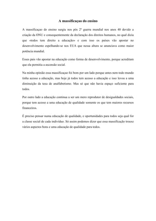 A massificaçao do ensino

A massificaçao do ensino surgiu nos pós 2º guerra mundial nos anos 40 devido a
criação da ONU e consequentemente da declaração dos direitos humanos, no qual dizia
que «todos tem direito a educação» e com isso os países vão apostar no
desenvolvimento espelhando-se nos EUA que nessa altura se anunciava como maior
potência mundial.

Esses pais vão apostar na educação como forma de desenvolvimento, porque acreditam
que ela permitia a ascensão social.

Na minha opinião essa massificaçao foi bom por um lado porque antes nem todo mundo
tinha acesso a educação, mas hoje já todos tem acesso a educação e isso levou a uma
diminuição da taxa de analfabetismo. Mas só que não havia espaço suficiente para
todos.

Por outro lado a educação continua a ser um mero reprodutor de desigualdades sociais,
porque tem acesso a uma educação de qualidade somente os que tem maiores recursos
financeiros.

É preciso pensar numa educação de qualidade, e oportunidades para todos seja qual for
a classe social de cada indivíduo. Só assim podemos dizer que essa massificação trouxe
vários aspectos bons e uma educação de qualidade para todos.
 