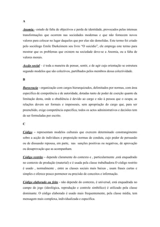 A

Anomia - estado de falta de objectivos e perda de identidade, provocados pelas intensas
transformações que ocorrem nas sociedades modernas e que não fornecem novos
valores para colocar no lugar daqueles que por elas são demolidas. Este termo foi criado
pelo sociólogo Emile Durkeimem seu livro “O suicídio”, ele emprega este termo para
mostrar que os problemas que existem na sociedade deve-se a Anomia, ou a falta de
valores morais.

Acção social – é toda a maneira de pensar, sentir, e de agir cuja orientação se estrutura
segundo modelos que são colectivos, partilhados pelos membros dessa colectividade.

B

Burocracia - organização com cargos hierarquizados, delimitados por normas, com área
especifica de competência e de autoridade, dotadas tanto de poder de coerção quanto da
limitação desta, onde a obediência é devido ao cargo e não à pessoa que o ocupa; as
relações devem ser formais e impessoais, sem apropriação do cargo que, para ser
preenchido, exige competência específica; todos os actos administrativos e decisões tem
de ser formuladas por escrito.

C

Código – representam modelos culturais que exercem determinado constrangimento
sobre a acção de indivíduos e proposição normas de conduta, cujo poder de persuasão
ou de dissuasão repousa, em parte, nas sanções positivas ou negativas, de aprovação
ou desaprovação que as acompanham.

Código restrito – depende claramente do contexto e , particularmente ,está enquadrado
no contexto de produção (material) e é usada pela classe trabalhadora.O código restrito
é usado , normalmente , entre as classes sociais mais baixas , usam frases curtas e
simples e oferece pouco pormenor ou precisão de conceitos e informação.

Código elaborado ou feito - não depende do contexto, é universal, está enquadrada no
campo do jogo (ideológica, reprodução e controle simbólico) é utilizado pela classe
dominante. O código elaborado é usado mais frequentemente, pela classe média, tem
mensagem mais complexa, individualizada e específica.
 