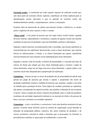 Currículo oculto - é constituído por todos aqueles aspectos do ambiente escolar que,
sem fazer parte do currículo oficial, explícito, contribuem, de forma implícita para as
aprendizagens sociais relevantes o que se aprende no currículo oculto são
fundamentalmente atitudes, comportamentos, valores e orientações.

Exprime além da transmissão de saberes previamente fixados e definitivos, os modos
justos e legítimos de estar e pensar a vida e o mundo.

Classe social – é um grupo de pessoas que tem lugar (status social) similar, segundo
diversos critérios, especialmente o económico; conjunto de agentes sociais nas mesmas
condições no processo de produção e que tem finalidades, politicas e ideológicas.

Segundo a óptica marxista, em praticamente toda a sociedade, seja ela pré-capitalista ou
caracterizada por um capitalismo desenvolvido, existe a classe dominante, que controla
directa ou indirectamente o Estado, e as classes dominadas por aquela, reproduzida
inexoravelmente por uma estrutura social implantada pela classe dominante.

Segundo a mesma visão do mundo, a história da humanidade é a sucessão das lutas de
classes, de forma que sempre que uma classe dominada passa a assumir o papel da
classe dominante, surge em seu lugar uma nova classe dominada, e aquela impõe a sua
estrutura social mais adequada para a perpetuação da exploração.

Capitalismo – sistema em que os meios de produção são de propriedade privada de uma
pessoa (ou grupo de pessoas) que investe o capital; o proprietário dos meios de
produção (capitalista) contrata o trabalho de terceiros que, portanto, vendem a sua força
de trabalho para a produção de bens. Estes depois de vendidos, permitem ao capitalista,
não apenas a recuperação do capital investido, mas também a obtenção de um excedente
(o lucro). Tanto a compra dos meios e factores de produção como a venda dos produtos,
resultantes da actividade empresarial realizam-se no mercado de oferta e da procura de
bens e serviços, existentes na sociedade capitalista.

Comunismo – como o socialismo, o comunismo é mais uma doutrina económica do que
politica. Consiste numa filosofia social ou sistema de organização social baseada no
princípio da propriedade pública, colectiva, dos meios matérias de produção e de
serviço económico; encontra-se unido a doutrinas que se preocupam em formular os
procedimentos mediante os quais pode ser estabelecido e conservado.
 