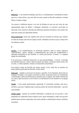 D

Dialéctica – é um método de diálogo cujo foco é a contraposição e contradição de ideias
que leva a outras ideias e que tem sido um tema central na filosofia ocidental e oriental
desde os tempos antigos.

Aos poucos a dialéctica passou a ser arte de diálogo de uma tese por meio de uma
argumentação capaz de definir e distinguir claramente os conceitos envolvidos na
discussão. Esse conceito é utilizado por diferentes doutrinas filosóficas e de acordo com
cada uma assume um significado distinto.

Desescolarização- termo que engloba uma serie de exclusões de direitos que culmina
no facto da criança estar fora do espaço escolar. Abandono escolar ou seja a criança fora
do ambiente escolar.

E

Escola - é um estabelecimento ou instituição educativo onde os alunos adquirem
conhecimentos, valores, atitudes e comportamentos que acaba por complementar a
educação transmitida no seio familiar, e o ensino pré-escolar. A escola é o segundo
espaço de socialização.

É na escola que o indivíduo desenvolve as suas potencialidades. A escola é formada
por diferentes pessoas, sendo o director aquele que dirige, o professor quem ensina e dá
as aulas, e o aluno aprende e estuda os ensinamentos do professor.

Essa palavra surgiu da filosofia dos gregos antigos scholé, onde eles se reuniam em
praças públicas para praticar filosofia e trocar ideias.

Educação – engloba os processos de ensinar e aprender. É um fenómeno observado em
qualquer sociedade e nos grupos constitutivos destas, responsável pela sua manutenção
e continuação a partir da transmissão as gerações que se seguem, dos modos culturais de
ser, estar e agir necessários a convivência e ao ajustamento de um membro no seu grupo
social.

Estado - é uma nação politicamente organizada. É constituído, portanto, pelo povo,
território e governo. Engloba todas as pessoas dentro do território delimitado – governo
e governados.

Estado nação - quando um território delimitado é composto por um governo e uma
população de composição étnico-cultural coesa, quase homogénea, sendo esse governo
produto dessa mesma composição. Isto ocorre quando as delimitações étnicas e políticas
coincidem.
 