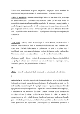 Nestes casos, normalmente, há pouca emigração e imigração, poucos membros de
minorias étnicas e poucos membros da etnia dominante a viver além fronteiras.

Estado de providência – também conhecido por estado de bem-estar social, é um tipo
de organização política e económica que coloca o estado (nação) como agente da
promoção (protector e defensor) social e organizador da economia. Nesta orientação, o
estado é o agente regulamentador de toda a vida e saúde social, politica e económica do
país em parceria com sindicatos e empresas privadas, em níveis diferentes de acordo
com a nação em questão. Cabe ao estado – nação garantir serviços públicos e protecção
a população.

F

Facto social – objecto central da sociologia de Emile Durkeim, um facto social é
qualquer forma de indução sobre os indivíduos que é como uma coisa exterior a eles,
tendo uma existência independente e estabelecida em toda a sociedade, que é
considerada então como caracterizada pelo conjunto de factores sócias estabelecidas.
Uma norma colectiva com independência e poder de coerção sobre o indivíduo.

Fenómenos sociais – é todo o conjunto de acontecimentos (os factos sociais incluídos)
de qualquer natureza que determinam ou tem influência na organização social,
económica, jurídica, dos grupos humanos civilizados.

H

Hábito – forma de conduta individual, mecanizada ou automatizada pelo individuo.

I

Industrialização – consiste na aplicação da mecanização em larga escala à produção
industrial, propiciando a emergência dos fenómenos de urbanização) e sendo por ele
influenciada), o aumento rápido da população (explosão populacional) e da mobilidade
(geográfica e social) dessa população, a ruptura das hierarquias tradicionais de posição,
a transformação das sociedades de castas, Estados e classes sociais fechadas em
sociedades abertas de classe, a alteração dos sistemas de valores e padrões de
comportamento e, até, a criação de uma situação de inadaptação aguda e de alienação
para o trabalhador, inicialmente estranho à indústria; também se observam alterações do
status profissional, das capacidades (qualificações) dos trabalhadores (operários e
 