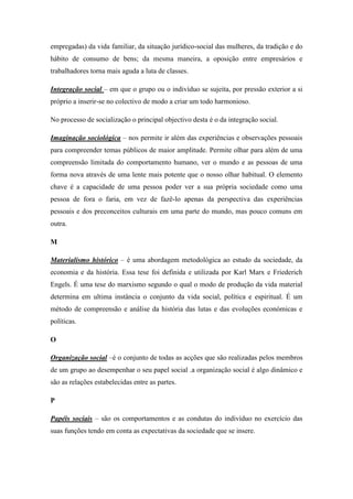 empregadas) da vida familiar, da situação jurídico-social das mulheres, da tradição e do
hábito de consumo de bens; da mesma maneira, a oposição entre empresários e
trabalhadores torna mais aguda a luta de classes.

Integração social – em que o grupo ou o indivíduo se sujeita, por pressão exterior a si
próprio a inserir-se no colectivo de modo a criar um todo harmonioso.

No processo de socialização o principal objectivo desta é o da integração social.

Imaginação sociológica – nos permite ir além das experiências e observações pessoais
para compreender temas públicos de maior amplitude. Permite olhar para além de uma
compreensão limitada do comportamento humano, ver o mundo e as pessoas de uma
forma nova através de uma lente mais potente que o nosso olhar habitual. O elemento
chave é a capacidade de uma pessoa poder ver a sua própria sociedade como uma
pessoa de fora o faria, em vez de fazê-lo apenas da perspectiva das experiências
pessoais e dos preconceitos culturais em uma parte do mundo, mas pouco comuns em
outra.

M

Materialismo histórico – é uma abordagem metodológica ao estudo da sociedade, da
economia e da história. Essa tese foi definida e utilizada por Karl Marx e Friederich
Engels. É uma tese do marxismo segundo o qual o modo de produção da vida material
determina em ultima instância o conjunto da vida social, política e espiritual. É um
método de compreensão e análise da história das lutas e das evoluções económicas e
políticas.

O

Organização social –é o conjunto de todas as acções que são realizadas pelos membros
de um grupo ao desempenhar o seu papel social .a organização social é algo dinâmico e
são as relações estabelecidas entre as partes.

P

Papéis sociais – são os comportamentos e as condutas do indivíduo no exercício das
suas funções tendo em conta as expectativas da sociedade que se insere.
 