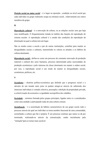 Posição social ou status social – é o lugar ou aposição , condição ou nível social que
cada individuo ou grupo realmente ocupa na estrutura social , relativamente aos outros
membros do grupo.

R

Reprodução cultural – é a renovação da cultura, ou as relações sociais sem que haja
uma modificação. É frequentemente tratada no âmbito das funções de reprodução do
sistema escolar. A reprodução cultural é o estudo das condições da reprodução da
dominação na qual a cultura tem um lugar.

São os modos como a escola a par de outras instituições, contribui para manter as
desigualdades sociais e culturais, transmitindo os valores as atitudes e os hábitos da
cultura dominante.

Reprodução social - define-se como um processo de constante renovação da produção
material e cultural dos seres humanos, processo determinado pelas necessidades de
produção económicas e pelo interesse de classe dominante em manter a ordem social,
por isso, a reprodução social é um modo de manter as desigualdades sociais,
económicas, políticas, etc.

S

Socialismo – doutrina político-económica que defende que o progresso social e o
advento de um mundo mais justo só podem atingir-se através da submissão dos
interesses individuais à vontade colectiva, pressupõe a abolição da propriedade privada,
a colectivização da economia e a igualdade sociopolítica dos cidadãos.

Sociedade – estrutura formada pelos grupos principais, ligados entre si e considerados
como uma unidade e participando todas de uma cultura comum.

Socialização – é a assimilação de hábitos característicos do seu grupo social, todo o
processo através do qual um individuo se torna membro funcional de uma comunidade,
assimilando a cultura que lhe é própria. É um processo contínuo que nunca se dá por
terminado,   realizando-se    através     da   comunicação,   sendo   inicialmente   pela
“imitação”para se tornar mais sociável.
 