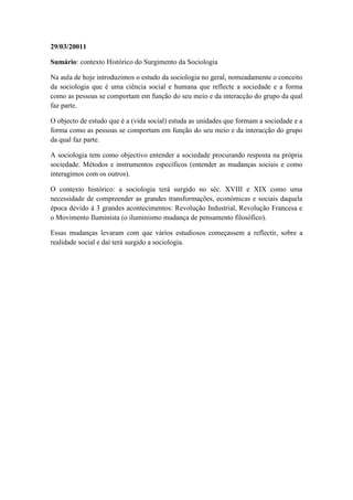 29/03/20011

Sumário: contexto Histórico do Surgimento da Sociologia

Na aula de hoje introduzimos o estudo da sociologia no geral, nomeadamente o conceito
da sociologia que é uma ciência social e humana que reflecte a sociedade e a forma
como as pessoas se comportam em função do seu meio e da interacção do grupo da qual
faz parte.

O objecto de estudo que é a (vida social) estuda as unidades que formam a sociedade e a
forma como as pessoas se comportam em função do seu meio e da interacção do grupo
da qual faz parte.

A sociologia tem como objectivo entender a sociedade procurando resposta na própria
sociedade. Métodos e instrumentos específicos (entender as mudanças sociais e como
interagimos com os outros).

O contexto histórico: a sociologia terá surgido no séc. XVIII e XIX como uma
necessidade de compreender as grandes transformações, económicas e sociais daquela
época devido á 3 grandes acontecimentos: Revolução Industrial, Revolução Francesa e
o Movimento Iluminista (o iluminismo mudança de pensamento filosófico).

Essas mudanças levaram com que vários estudiosos começassem a reflectir, sobre a
realidade social e daí terá surgido a sociologia.
 