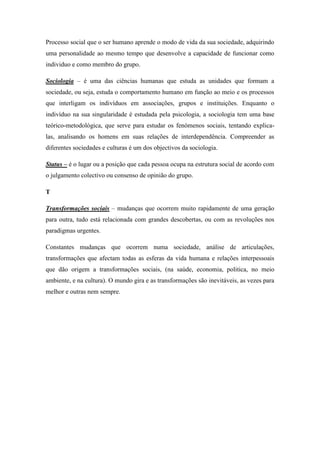 Processo social que o ser humano aprende o modo de vida da sua sociedade, adquirindo
uma personalidade ao mesmo tempo que desenvolve a capacidade de funcionar como
individuo e como membro do grupo.

Sociologia – é uma das ciências humanas que estuda as unidades que formam a
sociedade, ou seja, estuda o comportamento humano em função ao meio e os processos
que interligam os indivíduos em associações, grupos e instituições. Enquanto o
indivíduo na sua singularidade é estudada pela psicologia, a sociologia tem uma base
teórico-metodológica, que serve para estudar os fenómenos sociais, tentando explica-
las, analisando os homens em suas relações de interdependência. Compreender as
diferentes sociedades e culturas é um dos objectivos da sociologia.

Status – é o lugar ou a posição que cada pessoa ocupa na estrutura social de acordo com
o julgamento colectivo ou consenso de opinião do grupo.

T

Transformações sociais – mudanças que ocorrem muito rapidamente de uma geração
para outra, tudo está relacionada com grandes descobertas, ou com as revoluções nos
paradigmas urgentes.

Constantes mudanças que ocorrem numa sociedade, análise de articulações,
transformações que afectam todas as esferas da vida humana e relações interpessoais
que dão origem a transformações sociais, (na saúde, economia, politica, no meio
ambiente, e na cultura). O mundo gira e as transformações são inevitáveis, as vezes para
melhor e outras nem sempre.
 