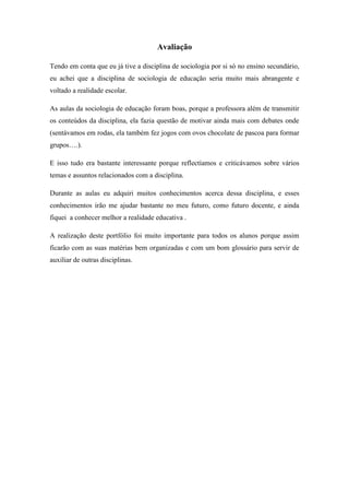 Avaliação

Tendo em conta que eu já tive a disciplina de sociologia por si só no ensino secundário,
eu achei que a disciplina de sociologia de educação seria muito mais abrangente e
voltado a realidade escolar.

As aulas da sociologia de educação foram boas, porque a professora além de transmitir
os conteúdos da disciplina, ela fazia questão de motivar ainda mais com debates onde
(sentávamos em rodas, ela também fez jogos com ovos chocolate de pascoa para formar
grupos….).

E isso tudo era bastante interessante porque reflectíamos e criticávamos sobre vários
temas e assuntos relacionados com a disciplina.

Durante as aulas eu adquiri muitos conhecimentos acerca dessa disciplina, e esses
conhecimentos irão me ajudar bastante no meu futuro, como futuro docente, e ainda
fiquei a conhecer melhor a realidade educativa .

A realização deste portfólio foi muito importante para todos os alunos porque assim
ficarão com as suas matérias bem organizadas e com um bom glossário para servir de
auxiliar de outras disciplinas.
 