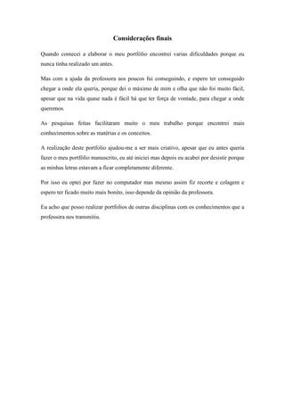 Considerações finais

Quando comecei a elaborar o meu portfólio encontrei varias dificuldades porque eu
nunca tinha realizado um antes.

Mas com a ajuda da professora aos poucos fui conseguindo, e espero ter conseguido
chegar a onde ela queria, porque dei o máximo de mim e olha que não foi muito fácil,
apesar que na vida quase nada é fácil há que ter força de vontade, para chegar a onde
queremos.

As pesquisas feitas facilitaram muito o meu trabalho porque encontrei mais
conhecimentos sobre as matérias e os conceitos.

A realização deste portfolio ajudou-me a ser mais criativo, apesar que eu antes queria
fazer o meu portfólio manuscrito, eu até iniciei mas depois eu acabei por desistir porque
as minhas letras estavam a ficar completamente diferente.

Por isso eu optei por fazer no computador mas mesmo assim fiz recorte e colagem e
espero ter ficado muito mais bonito, isso depende da opinião da professora.

Eu acho que posso realizar portfolios de outras disciplinas com os conhecimentos que a
professora nos transmitiu.
 