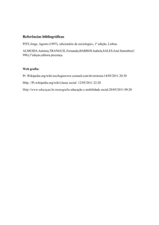 Referências bibliográficas
PITE.Jorge, Agosto (1997), «dicionário de sociologia», 1º edição, Lisboa.

ALMEIDA.Antónia,TRANGUIL.Fernanda,BARROS.Isabela,SALES.José.Setembro(1
996),1ºediçao,editora precença.



Web grafia:

Pt. Wikipedia.org/wiki/socilogiawww.cesmail.com.br/orotoria-14/05/2011 20:30

Http. //Pt.wikipedia.org/wiki/classe social. 12/05/2011 22:20

Http://www.educaçao.br.monografia educação e mobilidade social.20/05/2011 09:20
 