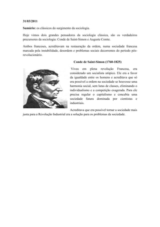 31/03/2011

Sumário: os clássicos do surgimento da sociologia.

Hoje vimos dois grandes pensadores da sociologia clássica, são os verdadeiros
precursores da sociologia: Conde de Saint-Simon e Auguste Comte.

Ambos franceses, acreditavam na restauração da ordem, numa sociedade francesa
marcada pela instabilidade, desordem e problemas sociais decorrentes do período pós-
revolucionário.

                                       Conde de Saint-Simon (1760-1825)

                                     Viveu em plena revolução Francesa, era
                                    considerado um socialista utópico. Ele era a favor
                                    da igualdade entre os homens e acreditava que só
                                    era possível a ordem na sociedade se houvesse uma
                                    harmonia social, sem lutas de classes, eliminando o
                                    individualismo e a competição exagerada. Para ele
                                    precisa regular o capitalismo e concebia uma
                                    sociedade futura dominada por cientistas e
                                    industriais.

                                     Acreditava que era possível tornar a sociedade mais
justa para a Revolução Industrial era a solução para os problemas da sociedade.
 