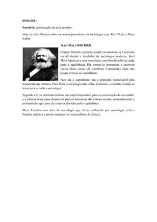 05/04/2011

Sumário: continuação da aula anterior.

Hoje na aula falamos sobre os outros pensadores da sociologia com, Karl Marx e Marx
weber

                              Karl Max (1818-1883)

                              Grande filósofo, cientista social, revolucionária e activista
                              social alemão e fundador da sociologia moderna. Karl
                              Marx idealizava uma sociedade com distribuição de renda
                              justa e equilibrada. Ele tornou-se comunista e escreveu
                              varias obras como «O manifesto Comunista» onde não
                              poupa criticas ao capitalismo.

                               Para ele o capitalismo era o principal responsável pela
desorientação humana. Para Marx a sociologia não tinha, fronteiras, e recorria a todas as
áreas para estudar a sociologia.

Segundo ele os cientistas tinham um papel importante para a reconstrução da sociedade,
e a ciência devia estar disponível para os interesses das classes sociais, nomeadamente o
proletariado, que para ele eram explorados pelos capitalistas.

Marx Fundou uma área da sociologia que ficou conhecida por sociologia critica.
Fundou também a teoria materialista (materialismo histórico).
 
