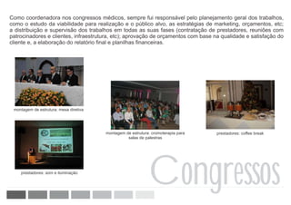 Como coordenadora nos congressos médicos, sempre fui responsável pelo planejamento geral dos trabalhos,
como o estudo da viabilidade para realização e o público alvo, as estratégias de marketing, orçamentos, etc;
a distribuição e supervisão dos trabalhos em todas as suas fases (contratação de prestadores, reuniões com
patrocinadores e clientes, infraestrutura, etc); aprovação de orçamentos com base na qualidade e satisfação do
cliente e, a elaboração do relatório final e planilhas financeiras.




 montagem de estrutura: mesa diretiva




                                        montagem de estrutura: cromoterapia para   prestadores: coffee break
                                                  salas de palestras




    prestadores: som e iluminação

                                                             Congressos
 