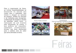 Para a organização de feiras,
as minhas responsabilidades se
baseavam no estudo dos
custos para a realização. Isso
incluía o aluguel ou parceria
de espaços, análise de mercado
e de marketing para divulgá-las,
a elaboração de projetos e vendas                                               “Construdecore:
                                    “Noivas, Festas e Eventos”
de estandes, assim como         a                                Feira da Construção, Arquitetura e Decoração”
realização de pré eventos
para lançamento do evento, o
que poderia ser coquetéis,
catálogos       promocionais,
brindes, que eram distribuídos
para o público alvo do setor
que seria abordado na feira.




                                                                 Feiras
 