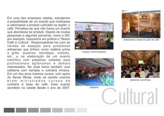 Em uma das empresas citadas, estudamos
a possibilidade de um evento que mostrasse
e valorizasse o produto cultivado na região: o
café. Percebeu-se que não havia um evento
que abordasse tal produto. Depois de muitas
pesquisas e algumas parcerias, como o IAC
por exemplo, colocamos em prática o “Nosso                               artesanato a base do grão de café
Café é Cultura”. Responsabilizei-me com as
vendas de espaços para produtores
artesanais que tinham como matéria prima
                                                 espaço comercializado
o grão: quadros, bandejas, cremes,
etc., e na elaboração de um evento
científico com palestras voltadas para
profissionais agrônomos e demais
interessados. No local havia também uma
cafeteria com baristas e culinária mineira.
Em um dos anos tivemos cursos, com apoio
do Senac Minas, onde na carreta cozinha
eram ministrados cursos de                                                     palestras científicas
culinária à base de café. Esse evento




                                                                   Cultural
acontece na cidade desde o ano de 2007.                cafeteria
 