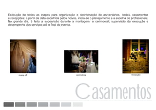 Execução de todas as etapas para organização e coordenação de aniversários, bodas, casamentos
e recepções: a partir da data escolhida pelos noivos, inicia-se o planejamento e a escolha de profissionais;
No grande dia, é feita a supervisão durante a montagem; o cerimonial; supervisão da execução e
desempenho dos serviços até o final do evento.




        make off                                    cerimônia                                 recepção




                                                  Casamentos
 